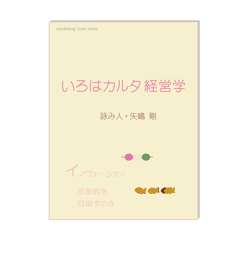 矢嶋剛（やじ）が作ったいろはかるた『『いろはカルタ経営学』（著者名は詠み人、矢嶋剛となっています）の表紙です。全体が和風。ほっこりとした雰囲気。表紙全体は和紙の鳥の子紙のような明るく淡い黄色です。三色団子と鯛焼きのイラストが添えられています。本のタイトルと、例示されたかるたの札の文章は淡い桜色です。その文章は「イノヴェーション、圧倒的を目指すのさ」「ロジスティクス、きちんと届く超重要」「バリューあり？　数値を比べて優劣競う」です。タイトルの下に「詠み人（著者、作者と言う意味）・矢嶋剛」と書いてあります。以上の装丁（本のデザイン）はイラストも含めて矢嶋剛がおこないました。