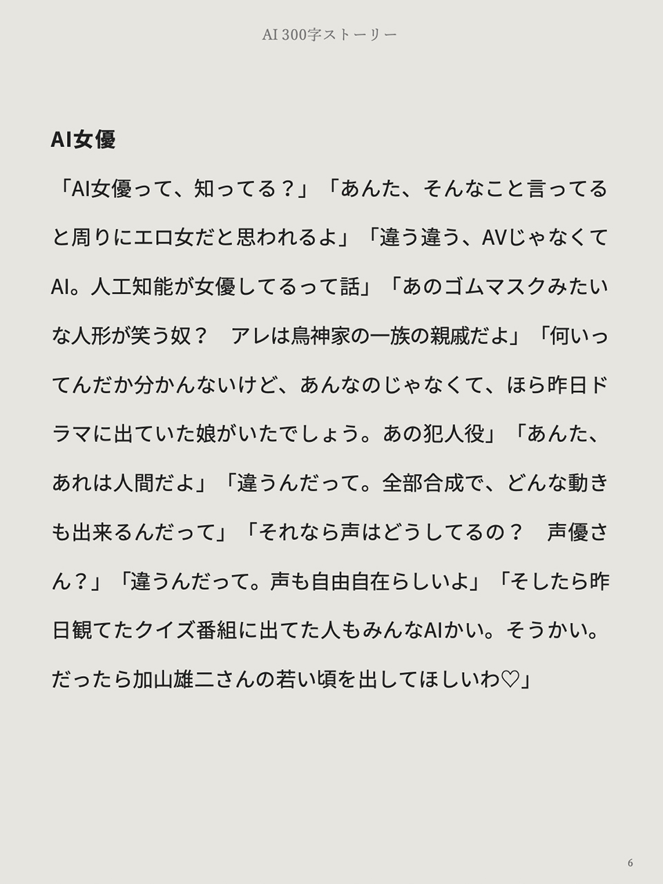文庫本仕様です。 本のページです。最初の行にタイトルの「AI女優」。続いて本文。「『AI女優って、知ってる?』『あんた、そんなこと言ってると周りにエロ女だと思われるよ』『違う違う、AVじゃなくてAI。人工知能が女優してるって話』(以下省略)」と書いてあります。以上は矢嶋剛 Yajima, Takeshiの本『AI 300字ストーリー』からの引用で、内容はテレビドラマに出ていた女優がAIが生成したアバターだったという、全300字の超短編SFです。