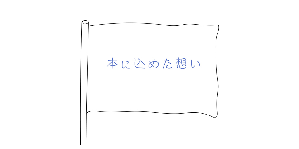 とてもシンプルな旗のイラストです。鉛筆の線だけでかいた旗 flagが描かれています。旗竿は左にあります。木の丸い柱のようなシンプルな旗竿です。その旗竿の左に旗がついています。横長の長方形の旗が風になびいて旗の布地がいっぱいに広がっています。旗の生地、つまり旗地事は木綿のような印象です。旗時の上に淡い明るい藍色で「本に込めた思い」と書いてあります。この字と旗の輪郭の線以外は真っ白。そんな図柄のイラストで