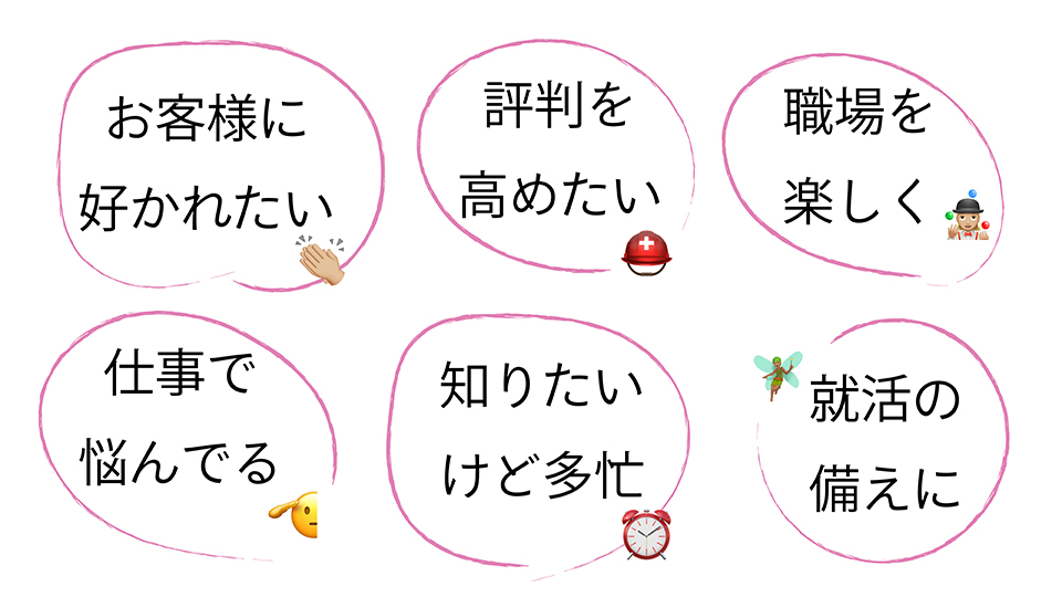 あなたは、どのシチュエーション? 矢嶋ストーリーの本がお役に立てそうなシチュエーション6種がパネルメニューぽく描かれています。上段には左から「お客様に好かれたい」「評判を高めたい」「職場を楽しく」の3つパネルが置かれています。下段には左から「仕事で悩んでる」「知りたいけど多忙」「就活の備えに」の3つパネルが置かれています。どのパネルにも絵文字が一つ添えられています。就活パネルにはには妖精の絵文字が添えられています。