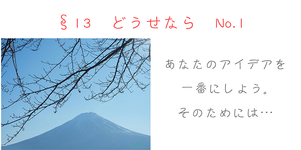 横長の写真付きイラストです。上部にタイトル「§13　どうせなら　No.1」。右下に文章。「あなたのアイデアを一番にしよう。そのためには…」と書いてあります。左下に写真。富士山の写真です。湖の向こう、横に広がる雲の上に頂を見せる冬の富士山。単独峰の偉容に満ちたMt.Fujiです。この富士山のようにあなたのアイデアを群を抜いたレベルに仕上げてくださいね。そんな願いを込めて、この写真を載せました。考える人を密かに応援するサイト「I thinkでいこう」より。やじ（矢嶋剛）が著作・制作・運営をしています。