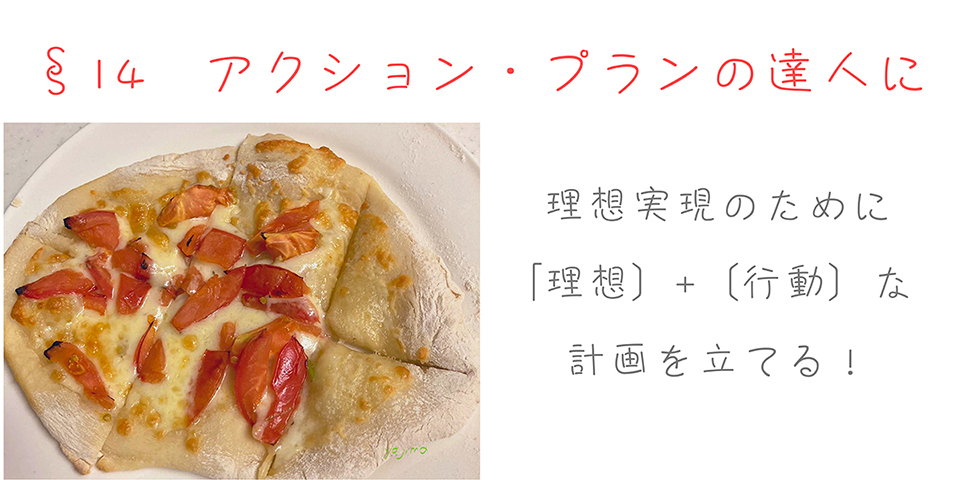 矢嶋ストーリーの自分らしく応援サイト「 I thinkでいこう」の目次「§14　アクション・プランの達人に」の画像です。長方形の画像の上の部分に「§14　アクション・プランの達人に」の文字があります。その下の左半分には手作りピザの写真があります。ざくさく切ったトマトとチーズのシンプルなピザです。右半分には「理想実現のために［理想］＋［行動］な計画を立てる！」の文字があります。